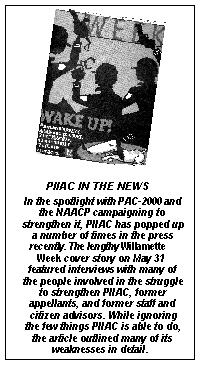[----------------------(sidebar)--------------- PIIAC in the news---------------------
In the spotlight with PAC-2000 and the NAACP campaigning to strengthen it, PIIAC has popped 
up a number of times in the press recently. The lengthy Willamette Week cover story on May 31 
featured interviews with many of the people involved in the struggle to strengthen PIIAC, former 
appellants, and former staff and citizen advisors. While ignoring the few things PIIAC is able to 
do, the article outlined many of its weaknesses in detail. 
------------------------------------------------]